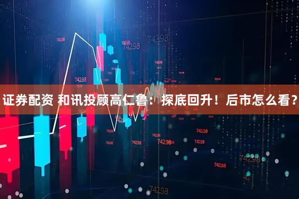 证券配资 和讯投顾高仁鲁：探底回升！后市怎么看？