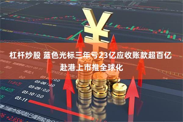 杠杆炒股 蓝色光标三年亏23亿应收账款超百亿 赴港上市推全球化
