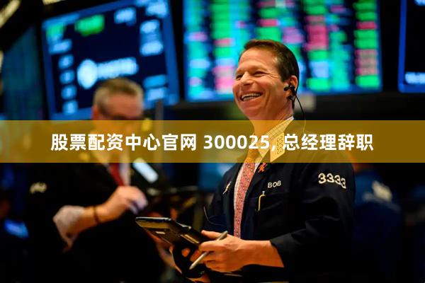 股票配资中心官网 300025, 总经理辞职