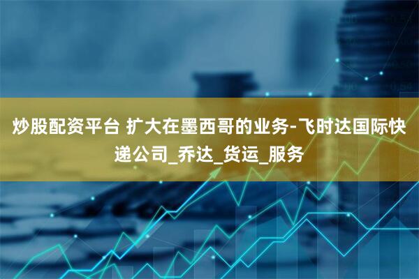 炒股配资平台 扩大在墨西哥的业务-飞时达国际快递公司_乔达_货运_服务