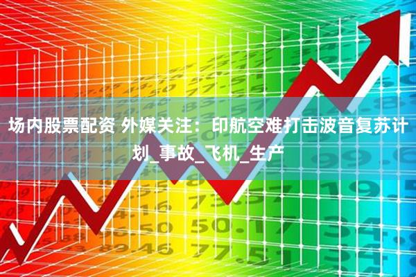 场内股票配资 外媒关注：印航空难打击波音复苏计划_事故_飞机_生产