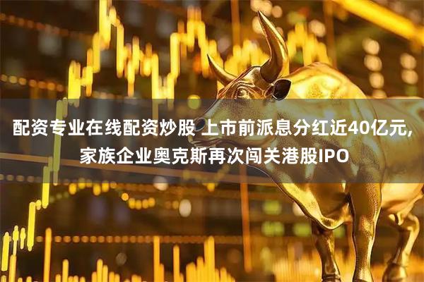 配资专业在线配资炒股 上市前派息分红近40亿元, 家族企业奥克斯再次闯关港股IPO