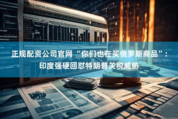 正规配资公司官网 “你们也在买俄罗斯商品”：印度强硬回怼特朗普关税威胁