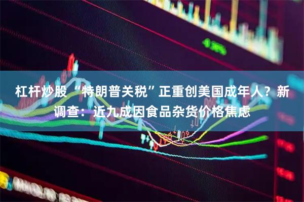 杠杆炒股 “特朗普关税”正重创美国成年人？新调查：近九成因食品杂货价格焦虑