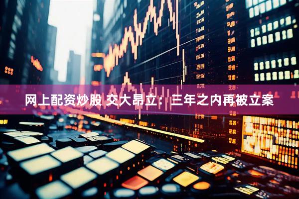 网上配资炒股 交大昂立：三年之内再被立案