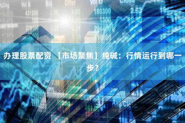 办理股票配资 【市场聚焦】纯碱：行情运行到哪一步？