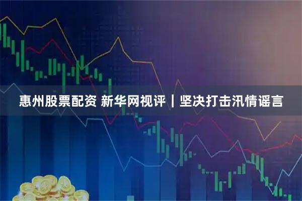 惠州股票配资 新华网视评｜坚决打击汛情谣言
