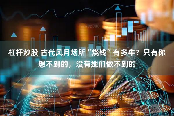 杠杆炒股 古代风月场所“烧钱”有多牛？只有你想不到的，没有她们做不到的