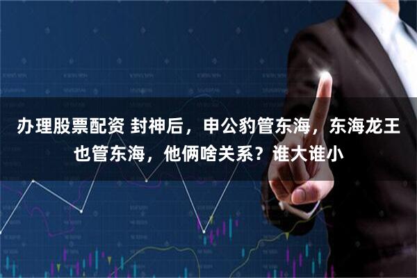 办理股票配资 封神后，申公豹管东海，东海龙王也管东海，他俩啥关系？谁大谁小