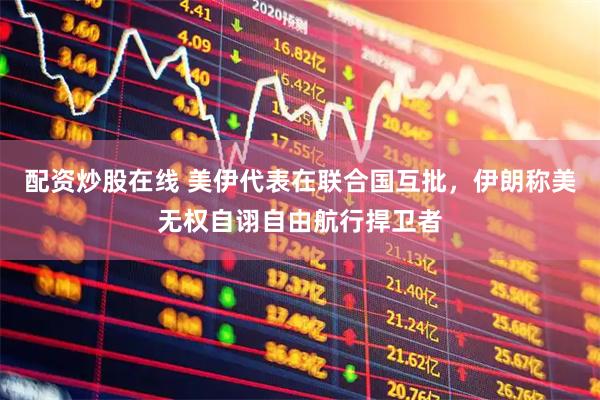 配资炒股在线 美伊代表在联合国互批，伊朗称美无权自诩自由航行捍卫者